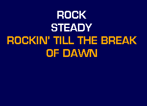 ROCK
STEADY
ROCKIN TILL THE BREAK

0F DAWN