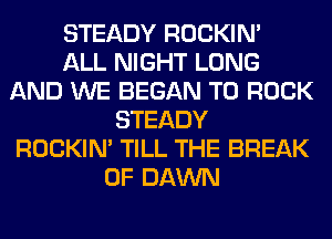 STEADY ROCKIN'

ALL NIGHT LONG
AND WE BEGAN T0 ROCK
STEADY
ROCKIN' TILL THE BREAK
0F DAWN