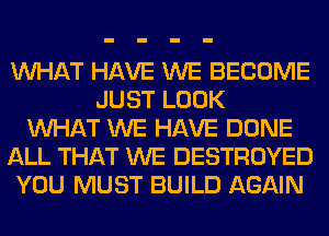 WHAT HAVE WE BECOME
JUST LOOK
WHAT WE HAVE DONE
ALL THAT WE DESTROYED
YOU MUST BUILD AGAIN