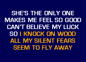 SHE'S THE ONLY ONE
MAKES ME FEEL SO GOOD
CAN'T BELIEVE MY LUCK
SO I KNOCK ON WOOD
ALL MY SILENT FEARS
SEEM TO FLY AWAY