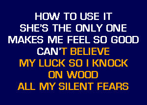 HOW TO USE IT
SHE'S THE ONLY ONE
MAKES ME FEEL SO GOOD
CAN'T BELIEVE
MY LUCK SO I KNOCK
ON WOOD
ALL MY SILENT FEARS