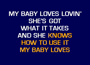 MY BABY LOVES LOVIN'
SHE'S GOT
WHAT IT TAKES
AND SHE KNOWS
HOW TO USE IT
MY BABY LOVES