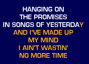 HANGING ON
THE PROMISES
IN SONGS OF YESTERDAY
AND I'VE MADE UP
MY MIND
I AIN'T WASTIN'
NO MORE TIME