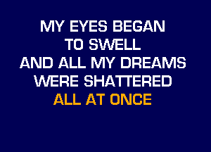 MY EYES BEGAN
T0 SWELL
AND ALL MY DREAMS
WERE SHATI'ERED
ALL AT ONCE