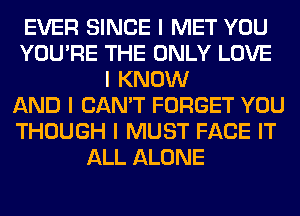 EVER SINCE I MET YOU
YOU'RE THE ONLY LOVE
I KNOW
AND I CAN'T FORGET YOU
THOUGH I MUST FACE IT
ALL ALONE