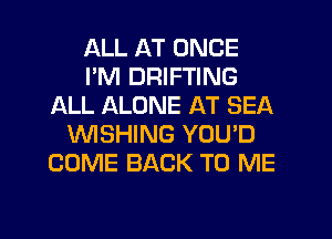 ALL AT ONCE
I'M DRIFTING
ALL ALONE AT SEA
WSHING YOU'D
COME BACK TO ME

g