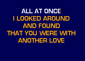 ALL AT ONCE
I LOOKED AROUND
AND FOUND
THIXT YOU WERE WITH
ANOTHER LOVE