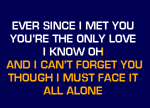 EVER SINCE I MET YOU
YOU'RE THE ONLY LOVE
I KNOW 0H
AND I CAN'T FORGET YOU
THOUGH I MUST FACE IT
ALL ALONE