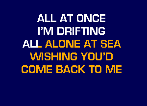 ALL AT ONCE
I'M DRIFTING
ALL ALONE AT SEA
WSHING YOU'D
COME BACK TO ME

g