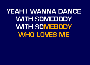YEAH I WANNA DANCE
WITH SOMEBODY
WITH SOMEBODY

WHO LOVES ME