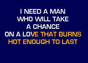 I NEED A MAN
WHO WILL TAKE
A CHANCE
ON A LOVE THAT BURNS
HOT ENOUGH TO LAST