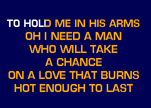 TO HOLD ME IN HIS ARMS
OH I NEED A MAN
WHO WILL TAKE
A CHANCE
ON A LOVE THAT BURNS
HOT ENOUGH TO LAST