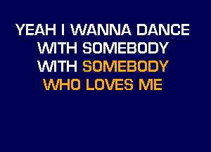 YEAH I WANNA DANCE
WITH SOMEBODY
WITH SOMEBODY

WHO LOVES ME
