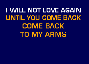 I WILL NOT LOVE AGAIN
UNTIL YOU COME BACK

COME BACK
TO MY ARMS