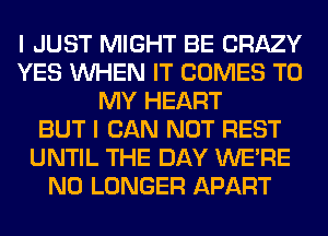 I JUST MIGHT BE CRAZY
YES WHEN IT COMES TO
MY HEART
BUT I CAN NOT REST
UNTIL THE DAY WERE
NO LONGER APART