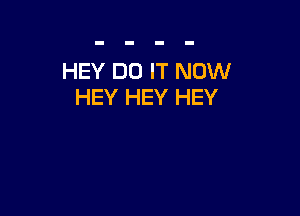 HEY DO IT NOW
HEY HEY HEY