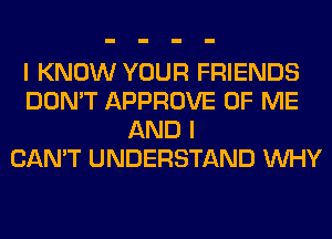 I KNOW YOUR FRIENDS
DON'T APPROVE OF ME
AND I
CAN'T UNDERSTAND WHY