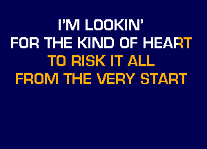 I'M LOOKIN'
FOR THE KIND OF HEART
T0 RISK IT ALL
FROM THE VERY START