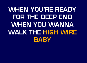 WHEN YOU'RE READY
FOR THE DEEP END
WHEN YOU WANNA

WALK THE HIGH WIRE

BABY