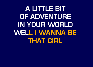 A LITTLE BIT
OF ADVENTURE
IN YOUR WORLD
WELL I WANNA BE
THAT GIRL