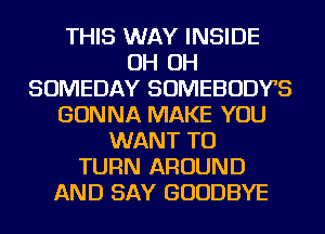 THIS WAY INSIDE
OH OH
SOMEDAY SOMEBODYS
GONNA MAKE YOU
WANT TO
TURN AROUND
AND SAY GOODBYE