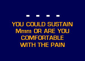 YOU COULD SUSTAIN
Mmm OR ARE YOU
COMFORTABLE

WITH THE PAIN