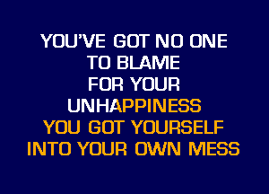 YOU'VE BUT NO ONE
TO BLAME
FOR YOUR
UNHAPPINESS
YOU GOT YOURSELF
INTO YOUR OWN MESS