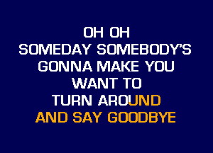 OH OH
SOMEDAY SOMEBODYS
GONNA MAKE YOU
WANT TO
TURN AROUND
AND SAY GOODBYE