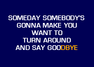 SOMEDAY SOMEBODYS
GONNA MAKE YOU
WANT TO
TURN AROUND
AND SAY GOODBYE