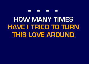 HOW MANY TIMES
HAVE I TRIED TO TURN
THIS LOVE AROUND