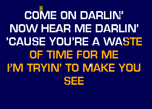 COME ON DARLIM
NOW HEAR ME DARLIN'
'CAUSE YOU'RE A WASTE
OF TIME FOR ME
FM TRYIN' TO MAKE YOU
SEE