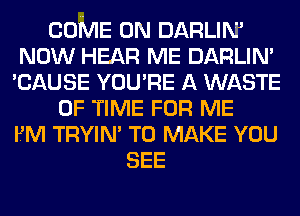 COME ON DARLIM
NOW HEAR ME DARLIN'
'CAUSE YOU'RE A WASTE
OF TIME FOR ME
FM TRYIN' TO MAKE YOU
SEE
