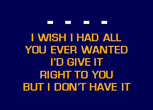 I WISH I HAD ALL
YOU EVER WANTED
I'D GIVE IT
RIGHT TO YOU
BUT I DONT HAVE IT