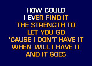 HOW COULD
I EVER FIND IT
THE STRENGTH TO
LET YOU GO
'CAUSE I DON'T HAVE IT
WHEN WILL I HAVE IT
AND IT GOES