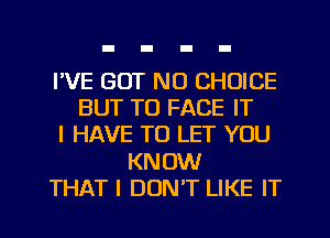 I'VE BUT NO CHOICE
BUT TO FACE IT
I HAVE TO LET YOU
KNOW
THAT I DON'T LIKE IT