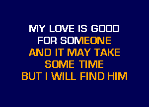 MY LOVE IS GOOD
FOR SOMEONE
AND IT MAY TAKE
SOME TIME
BUT I WILL FIND HIM