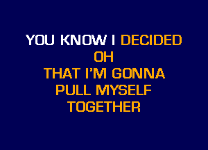 YOU KNOW I DECIDED
OH
THAT I'M GONNA

PULL MYSELF
TOGETHER