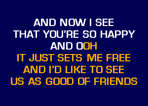 AND NOW I SEE
THAT YOU'RE SO HAPPY
AND OOH
IT JUST SETS ME FREE
AND I'D LIKE TO SEE
US AS GOOD OF FRIENDS