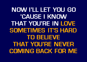 NOW I'LL LET YOU GO
'CAUSE I KNOW
THAT YOU'RE IN LOVE
SOMETIMES IT'S HARD
TO BELIEVE
THAT YOU'RE NEVER
COMING BACK FOR ME