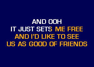 AND OOH
IT JUST SETS ME FREE
AND I'D LIKE TO SEE
US AS GOOD OF FRIENDS