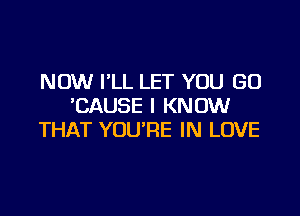 NOW I'LL LET YOU GO
'CAUSE I KNOW

THAT YOU'RE IN LOVE