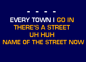 EVERY TOWN I GO IN
THERE'S A STREET

UH HUH
NAME OF THE STREET NOW