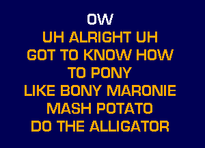 0W
UH ALRIGHT UH
GOT TO KNOW HOW
TO PONY
LIKE BONY MARONIE
MASH POTATO
DO THE ALLIGATOR