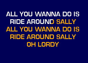 ALL YOU WANNA DO IS
RIDE AROUND SALLY
ALL YOU WANNA DO IS
RIDE AROUND SALLY
0H LORDY