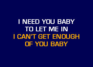 I NEED YOU BABY
TO LET ME IN
I CAN'T GET ENOUGH
OF YOU BABY