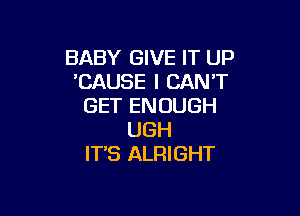 BABY GIVE IT UP
'CAUSE I CAN'T
GET ENOUGH

UGH
IT'S ALRIGHT