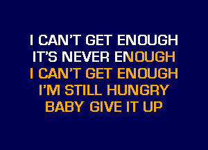 I CAN'T GET ENOUGH
ITS NEVER ENOUGH
I CAN'T GET ENOUGH
I'M STILL HUNGRY
BABY GIVE IT UP