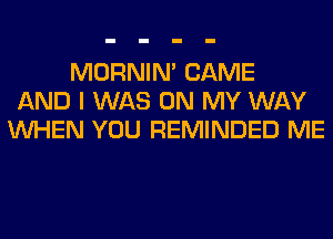 MORNIM CAME
AND I WAS ON MY WAY
WHEN YOU REMINDED ME