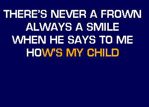 THERE'S NEVER A FROWN
ALWAYS A SMILE
WHEN HE SAYS TO ME
HOWS MY CHILD