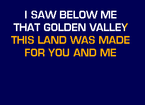 I SAW BELOW ME
THAT GOLDEN VALLEY
THIS LAND WAS MADE

FOR YOU AND ME